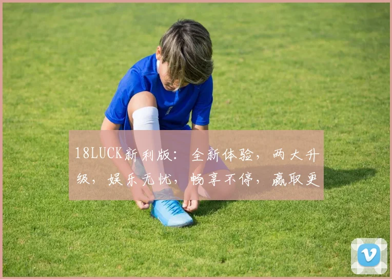 18LUCK新利版：全新体验，两大升级，娱乐无忧，畅享不停，赢取更多惊喜
