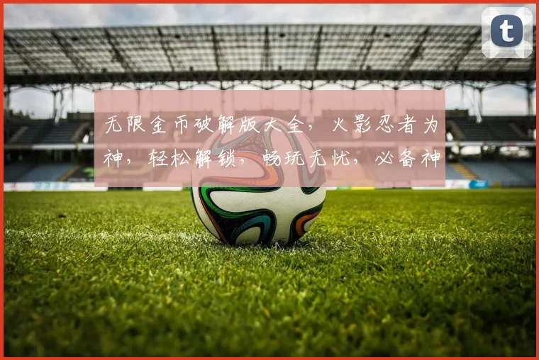 无限金币破解版大全，火影忍者为神，轻松解锁，畅玩无忧，必备神器，三重福利